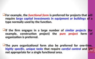 For example, the functional form is preferred for projects that will
require large capital investments in equipment or buildings of a
type normally used by the function.
If the firm engages in a large number of similar projects (for
example, construction project) the pure project form of
organization is preferred.
The pure organizational form also be preferred for one-time,
highly specific, unique tasks that require careful control and are
not appropriate for a single functional area.
197
 