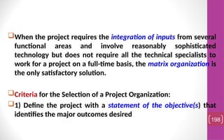 When the project requires the integration of inputs from several
functional areas and involve reasonably sophisticated
technology but does not require all the technical specialists to
work for a project on a full-time basis, the matrix organization is
the only satisfactory solution.
Criteria for the Selection of a Project Organization:
1) Define the project with a statement of the objective(s) that
identifies the major outcomes desired
198
 