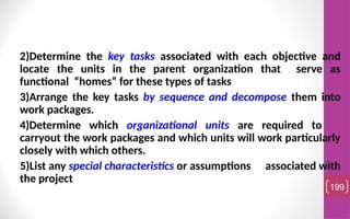 2)Determine the key tasks associated with each objective and
locate the units in the parent organization that serve as
functional “homes” for these types of tasks
3)Arrange the key tasks by sequence and decompose them into
work packages.
4)Determine which organizational units are required to
carryout the work packages and which units will work particularly
closely with which others.
5)List any special characteristics or assumptions associated with
the project
199
 
