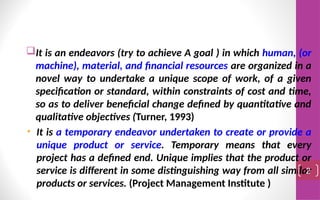 It is an endeavors (try to achieve A goal ) in which human, (or
machine), material, and financial resources are organized in a
novel way to undertake a unique scope of work, of a given
specification or standard, within constraints of cost and time,
so as to deliver beneficial change defined by quantitative and
qualitative objectives (Turner, 1993)
• It is a temporary endeavor undertaken to create or provide a
unique product or service. Temporary means that every
project has a defined end. Unique implies that the product or
service is different in some distinguishing way from all similar
products or services. (Project Management Institute )
2
 