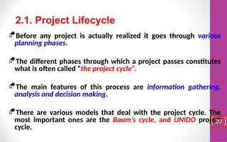 Before any project is actually realized it goes through various
planning phases.
The different phases through which a project passes constitutes
what is often called “the project cycle”.
The main features of this process are information gathering,
analysis and decision making.
There are various models that deal with the project cycle. The
most important ones are the Baum’s cycle, and UNIDO project
cycle.
20
2.1. Project Lifecycle
 