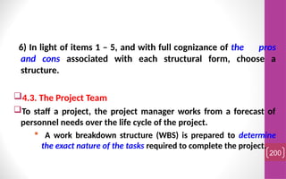 6) In light of items 1 – 5, and with full cognizance of the pros
and cons associated with each structural form, choose a
structure.
4.3. The Project Team
To staff a project, the project manager works from a forecast of
personnel needs over the life cycle of the project.
 A work breakdown structure (WBS) is prepared to determine
the exact nature of the tasks required to complete the project.
200
 