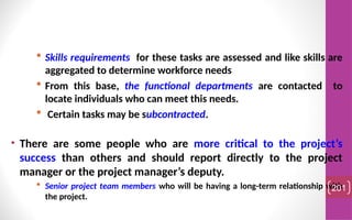  Skills requirements for these tasks are assessed and like skills are
aggregated to determine workforce needs
 From this base, the functional departments are contacted to
locate individuals who can meet this needs.
 Certain tasks may be subcontracted.
• There are some people who are more critical to the project’s
success than others and should report directly to the project
manager or the project manager’s deputy.
 Senior project team members who will be having a long-term relationship with
the project.
201
 