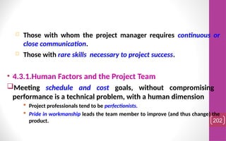  Those with whom the project manager requires continuous or
close communication.
 Those with rare skills necessary to project success.
• 4.3.1.Human Factors and the Project Team
Meeting schedule and cost goals, without compromising
performance is a technical problem, with a human dimension
 Project professionals tend to be perfectionists.
 Pride in workmanship leads the team member to improve (and thus change) the
product. 202
 