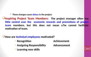  These changes cause delays in the project.
Inspiring Project Team Members: The project manager often has
little control over the economic rewards and promotions of project
team members, but this does not mean s/he cannot facilitate
motivation of team.
How are technical employees motivated?
• Recognition Achievement
• Assigning Responsibility Advancement
• Learning new skills 203
 