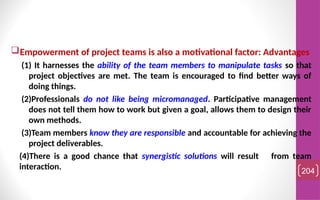 Empowerment of project teams is also a motivational factor: Advantages
(1) It harnesses the ability of the team members to manipulate tasks so that
project objectives are met. The team is encouraged to find better ways of
doing things.
(2)Professionals do not like being micromanaged. Participative management
does not tell them how to work but given a goal, allows them to design their
own methods.
(3)Team members know they are responsible and accountable for achieving the
project deliverables.
(4)There is a good chance that synergistic solutions will result from team
interaction. 204
 