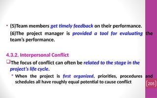 • (5)Team members get timely feedback on their performance.
(6)The project manager is provided a tool for evaluating the
team’s performance.
4.3.2. Interpersonal Conflict
The focus of conflict can often be related to the stage in the
project’s life cycle.
 When the project is first organized, priorities, procedures and
schedules all have roughly equal potential to cause conflict 205
 