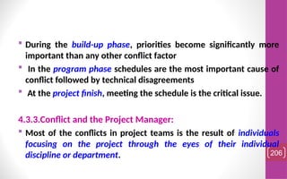  During the build-up phase, priorities become significantly more
important than any other conflict factor
 In the program phase schedules are the most important cause of
conflict followed by technical disagreements
 At the project finish, meeting the schedule is the critical issue.
4.3.3.Conflict and the Project Manager:
 Most of the conflicts in project teams is the result of individuals
focusing on the project through the eyes of their individual
discipline or department. 206
 