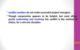  Conflict avoiders do not make successful project managers.
 Though compromise appears to be helpful, but most often,
gently confronting and resolving the conflict is the method of
choice, for a win-win situation.
207
 