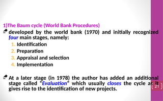 1)The Baum cycle (World Bank Procedures)
developed by the world bank (1970) and initially recognized
four main stages, namely:
1. Identification
2. Preparation
3. Appraisal and selection
4. Implementation
At a later stage (in 1978) the author has added an additional
stage called “Evaluation” which usually closes the cycle as it
gives rise to the identification of new projects. 21
 
