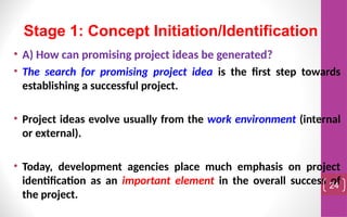 • A) How can promising project ideas be generated?
• The search for promising project idea is the first step towards
establishing a successful project.
• Project ideas evolve usually from the work environment (internal
or external).
• Today, development agencies place much emphasis on project
identification as an important element in the overall success of
the project.
24
Stage 1: Concept Initiation/Identification
 