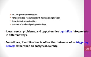 • DD for goods and services
• Underutilized resources (both human and physical)
• Investment opportunities
• Pursuit of national policy objectives.
• Ideas, needs, problems, and opportunities crystallize into projects
in different ways.
• Sometimes, identification is often the outcome of a triggering
process rather than an analytical exercise.
26
 