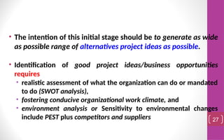• The intention of this initial stage should be to generate as wide
as possible range of alternatives project ideas as possible.
• Identification of good project ideas/business opportunities
requires
• realistic assessment of what the organization can do or mandated
to do (SWOT analysis),
• fostering conducive organizational work climate, and
• environment analysis or Sensitivity to environmental changes
include PEST plus competitors and suppliers 27
 