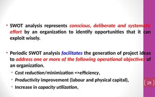 • SWOT analysis represents conscious, deliberate and systematic
effort by an organization to identify opportunities that it can
exploit wisely.
• Periodic SWOT analysis facilitates the generation of project ideas
to address one or more of the following operational objectives of
an organization.
• Cost reduction/minimization =>efficiency,
• Productivity improvement (labour and physical capital),
• Increase in capacity utilization,
28
 
