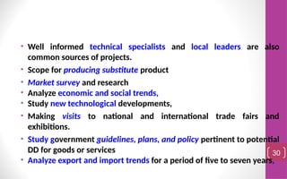 • Well informed technical specialists and local leaders are also
common sources of projects.
• Scope for producing substitute product
• Market survey and research
• Analyze economic and social trends,
• Study new technological developments,
• Making visits to national and international trade fairs and
exhibitions.
• Study government guidelines, plans, and policy pertinent to potential
DD for goods or services
• Analyze export and import trends for a period of five to seven years,
30
 