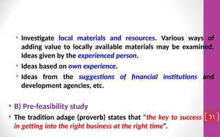 • Investigate local materials and resources. Various ways of
adding value to locally available materials may be examined,
Ideas given by the experienced person.
• Ideas based on own experience.
• Ideas from the suggestions of financial institutions and
development agencies, etc.
• B) Pre-feasibility study
• The tradition adage (proverb) states that “the key to success lies
in getting into the right business at the right time”.
31
 