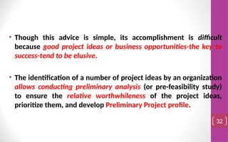 • Though this advice is simple, its accomplishment is difficult
because good project ideas or business opportunities-the key to
success-tend to be elusive.
• The identification of a number of project ideas by an organization
allows conducting preliminary analysis (or pre-feasibility study)
to ensure the relative worthwhileness of the project ideas,
prioritize them, and develop Preliminary Project profile.
32
 
