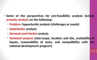 • Some of the perspectives for pre-feasibility analysis include
scratchy analysis on the following:
• Problem /opportunity analysis (challenges or needs)
• Stakeholder analysis
• Demand and Market analysis
• Technical analysis (size/scope, location and site, availability of
inputs, reasonability of costs, and compatibility with the
national development program)
33
 