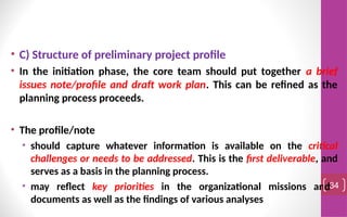 • C) Structure of preliminary project profile
• In the initiation phase, the core team should put together a brief
issues note/profile and draft work plan. This can be refined as the
planning process proceeds.
• The profile/note
• should capture whatever information is available on the critical
challenges or needs to be addressed. This is the first deliverable, and
serves as a basis in the planning process.
• may reflect key priorities in the organizational missions and
documents as well as the findings of various analyses
34
 