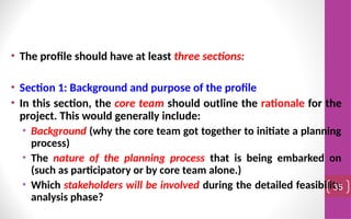 • The profile should have at least three sections:
• Section 1: Background and purpose of the profile
• In this section, the core team should outline the rationale for the
project. This would generally include:
• Background (why the core team got together to initiate a planning
process)
• The nature of the planning process that is being embarked on
(such as participatory or by core team alone.)
• Which stakeholders will be involved during the detailed feasibility
analysis phase?
35
 