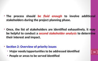 • The process should be fluid enough to involve additional
stakeholders during the project planning phase.
• Once, the list of stakeholders are identified exhaustively, it may
be helpful to conduct a second stakeholder analysis to determine
their interest and impact.
• Section 2: Overview of priority issues
• Major needs/opportunities to be addressed identified
• People or areas to be served identified
36
 