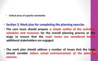  Critical areas of capacity constraints
• Section 3: Work plan for completing the planning exercise
• The core team should prepare a simple outline of the activities,
schedules and resources for the overall planning process at this
stage to ensure that the main issues are considered before
additional stakeholders are engaged.
• The work plan should address a number of issues that the team
should consider before actual commencement of the planning
exercise.
37
 
