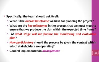 • Specifically, the team should ask itself:
• What is the overall timeframe we have for planning the project?
• What are the key milestones in the process that we must meet to
ensure that we produce the plan within the expected time frame?
• At what stage will we finalize the monitoring and evaluation
plan?
• How participatory should the process be given the context within
which stakeholders are operating?
• General implementation arrangement
38
 