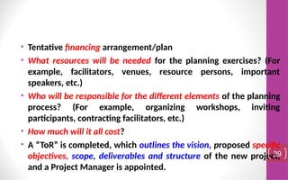 • Tentative financing arrangement/plan
• What resources will be needed for the planning exercises? (For
example, facilitators, venues, resource persons, important
speakers, etc.)
• Who will be responsible for the different elements of the planning
process? (For example, organizing workshops, inviting
participants, contracting facilitators, etc.)
• How much will it all cost?
• A “ToR” is completed, which outlines the vision, proposed specific
objectives, scope, deliverables and structure of the new project,
and a Project Manager is appointed.
39
 