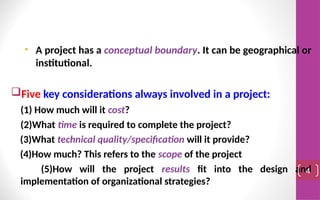 • A project has a conceptual boundary. It can be geographical or
institutional.
Five key considerations always involved in a project:
(1) How much will it cost?
(2)What time is required to complete the project?
(3)What technical quality/specification will it provide?
(4)How much? This refers to the scope of the project
(5)How will the project results fit into the design and
implementation of organizational strategies?
4
 