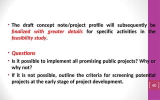 • The draft concept note/project profile will subsequently be
finalized with greater details for specific activities in the
feasibility study.
• Questions
• Is it possible to implement all promising public projects? Why or
why not?
• If it is not possible, outline the criteria for screening potential
projects at the early stage of project development.
40
 