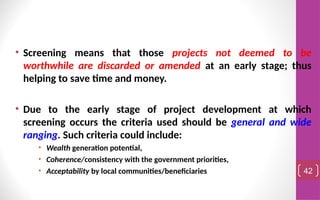 • Screening means that those projects not deemed to be
worthwhile are discarded or amended at an early stage; thus
helping to save time and money.
• Due to the early stage of project development at which
screening occurs the criteria used should be general and wide
ranging. Such criteria could include:
• Wealth generation potential,
• Coherence/consistency with the government priorities,
• Acceptability by local communities/beneficiaries 42
 