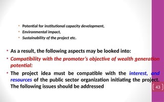 • Potential for institutional capacity development,
• Environmental impact,
• Sustainability of the project etc.
• As a result, the following aspects may be looked into:
• Compatibility with the promoter’s objective of wealth generation
potential:
• The project idea must be compatible with the interest, and
resources of the public sector organization initiating the project.
The following issues should be addressed 43
 