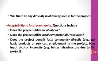 • Will there be any difficulty in obtaining license for the project?
• Acceptability to local community: Questions include
• Does the project utilize local labour?
• Does the project utilize local raw materials/resources?
• Does the project benefit local community directly (e.g., get
basic products or services, employment in the project, buys
input etc.) or indirectly (e.g. better infrastructure due to the
project) 45
 
