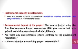  Institutional capacity development,
 Does the project enhance organizational capabilities, training, proclivities, and
competitiveness to resource constraints?
• Environmental impact of the project: This can be judged using the
four Environmental Impact Assessment (EIA) procedures that have
gained worldwide acceptance including Ethiopia.
• Are there any environmental effects contrary to the government
regulations?
• Is there a plan for internalizing project externalities? 46
 