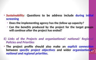 • Sustainability: Questions to be address include during initial
screening
• Does the implementing agency has the follow up capacity?
• Can the benefits produced by the project for the target groups
will continue after the project has ended?
E) Links of the Projects and organizational/ national/ Regional
Policies and Priorities
• The project profile should also make an explicit connection
between specific project objectives and wider organizational/
national and regional priorities.
47
 