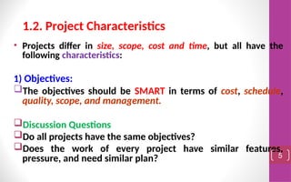 • Projects differ in size, scope, cost and time, but all have the
following characteristics:
1) Objectives:
The objectives should be SMART in terms of cost, schedule,
quality, scope, and management.
Discussion Questions
Do all projects have the same objectives?
Does the work of every project have similar features,
pressure, and need similar plan? 5
1.2. Project Characteristics
 