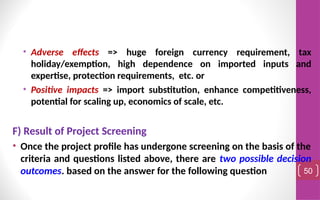 • Adverse effects => huge foreign currency requirement, tax
holiday/exemption, high dependence on imported inputs and
expertise, protection requirements, etc. or
• Positive impacts => import substitution, enhance competitiveness,
potential for scaling up, economics of scale, etc.
F) Result of Project Screening
• Once the project profile has undergone screening on the basis of the
criteria and questions listed above, there are two possible decision
outcomes. based on the answer for the following question 50
 