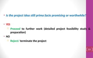 • Is the project idea still prima facie promising or worthwhile?
• YES
 Proceed to further work (detailed project feasibility study &
preparation)
• NO
 Reject/ terminate the project
51
 