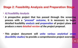 • A) Feasibility Analysis
• A prospective project that has passed through the screening
process with a “proceed” outcome, it is necessary to begin
detailed feasibility analysis and preparation of project plans and
produce a more detailed version of the project proposal.
• This project document will unite various analytical areas
(feasibility studies) to provide a comprehensive project overview.
53
Stage 2: Feasibility Analysis and Preparation Stage
 