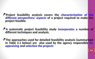 Project feasibility analysis covers the characterization of the
different perspectives/ aspects of a project required to make the
project feasible.
A systematic project feasibility study incorporates a number of
different techniques and analysis.
The approaches used for detailed feasibility analysis (summarized
in Table 2.1 below) are also used by the agency responsible for
appraising and selection the projects
54
 