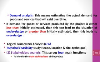 Demand analysis: This means estimating the actual demand for
goods and services that will exist overtime.
• If demand for goods or services produced by the project is either
less than initially estimated, then this can lead to the situation of
under-design or greater than initially estimated, then this leads to
over-design .
 Logical Framework Analysis (LFA)
 Technical Feasibility study (scope, location & site, technique)
• (2) Stakeholders analysis: This serves four main functions
• To identify the main stakeholders of the project
59
 