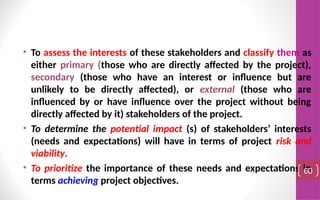 • To assess the interests of these stakeholders and classify them as
either primary (those who are directly affected by the project),
secondary (those who have an interest or influence but are
unlikely to be directly affected), or external (those who are
influenced by or have influence over the project without being
directly affected by it) stakeholders of the project.
• To determine the potential impact (s) of stakeholders’ interests
(needs and expectations) will have in terms of project risk and
viability.
• To prioritize the importance of these needs and expectations in
terms achieving project objectives.
60
 