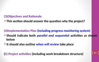 (3)Objectives and Rationale
This section should answer the question why the project?
(4)Implementation Plan (including progress monitoring system)
Should indicate both parallel and sequential activities as shown
below
It should also outline when will review take place
(5) Project activities (including work breakdown structure) 61
 
