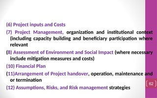 (6) Project inputs and Costs
(7) Project Management, organization and institutional context
(including capacity building and beneficiary participation where
relevant
(8) Assessment of Environment and Social Impact (where necessary
include mitigation measures and costs)
(10) Financial Plan
(11)Arrangement of Project handover, operation, maintenance and
or termination
(12) Assumptions, Risks, and Risk management strategies
62
 