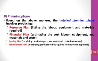 B) Planning phase
• Based on the above analyses, the detailed planning phase
involves producing:
 Resource Plan (listing the labour, equipment and materials
required)
 Financial Plan (estimating the cost labour, equipment, and
materials and costs)
 Quality Plan (providing quality targets, assurance and control measures)
 Procurement Plan (identifying products to be acquired from external suppliers)
63
 