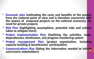  Economic plan (estimating the costs and benefits of the project
from the national point of view and is therefore concerned with
the impact of proposed projects on the national economy). No
need for private projects
 Risk Plan (highlighting assumptions, potential risks and actions
taken to mitigate them)
 Project Implementation Plan (Outlining the activities, tasks,
dependencies, timeframes, and progress monitoring system
 Project management Plan (project organization, including
capacity building & beneficiaries' participation)
 Communications Plan (listing the information needed to inform
and involve stakeholders) 64
 