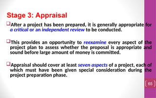 After a project has been prepared, it is generally appropriate for
a critical or an independent review to be conducted.
This provides an opportunity to reexamine every aspect of the
project plan to assess whether the proposal is appropriate and
sound before large amount of money is committed.
Appraisal should cover at least seven aspects of a project, each of
which must have been given special consideration during the
project preparation phase.
65
Stage 3: Appraisal
 
