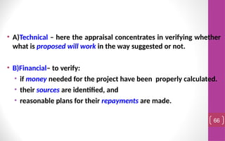 • A)Technical – here the appraisal concentrates in verifying whether
what is proposed will work in the way suggested or not.
• B)Financial– to verify:
• if money needed for the project have been properly calculated.
• their sources are identified, and
• reasonable plans for their repayments are made.
66
 