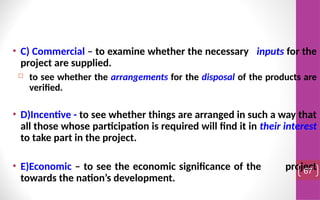 • C) Commercial – to examine whether the necessary inputs for the
project are supplied.
 to see whether the arrangements for the disposal of the products are
verified.
• D)Incentive - to see whether things are arranged in such a way that
all those whose participation is required will find it in their interest
to take part in the project.
• E)Economic – to see the economic significance of the project
towards the nation’s development.
67
 