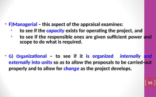 • F)Managerial – this aspect of the appraisal examines:
• to see if the capacity exists for operating the project, and
• to see if the responsible ones are given sufficient power and
scope to do what is required.
• G) Organizational – to see if it is organized internally and
externally into units so as to allow the proposals to be carried-out
properly and to allow for change as the project develops.
68
 